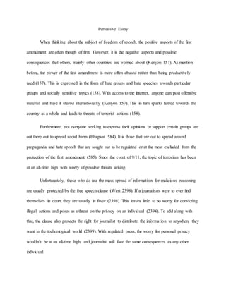Persuasive Essay
When thinking about the subject of freedom of speech, the positive aspects of the first
amendment are often though of first. However, it is the negative aspects and possible
consequences that others, mainly other countries are worried about (Kenyon 157). As mention
before, the power of the first amendment is more often abused rather than being productively
used (157). This is expressed in the form of hate groups and hate speeches towards particular
groups and socially sensitive topics (158). With access to the internet, anyone can post offensive
material and have it shared internationally (Kenyon 157). This in turn sparks hatred towards the
country as a whole and leads to threats of terrorist actions (158).
Furthermore, not everyone seeking to express their opinions or support certain groups are
out there out to spread social harm (Bhagwat 584). It is those that are out to spread around
propaganda and hate speech that are sought out to be regulated or at the most excluded from the
protection of the first amendment (585). Since the event of 9/11, the topic of terrorism has been
at an all-time high with worry of possible threats arising.
Unfortunately, those who do use the mass spread of information for malicious reasoning
are usually protected by the free speech clause (West 2398). If a journalism were to ever find
themselves in court, they are usually in favor (2398). This leaves little to no worry for convicting
illegal actions and poses as a threat on the privacy on an individual (2398). To add along with
that, the clause also protects the right for journalist to distribute the information to anywhere they
want in the technological world (2399). With regulated press, the worry for personal privacy
wouldn’t be at an all-time high, and journalist will face the same consequences as any other
individual.
 