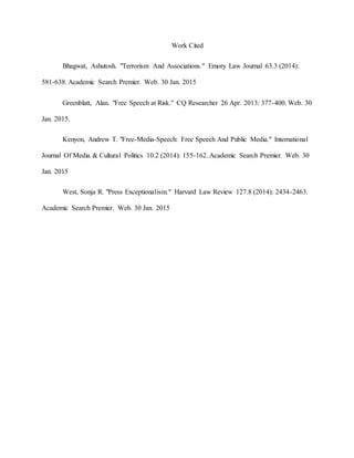Work Cited
Bhagwat, Ashutosh. "Terrorism And Associations." Emory Law Journal 63.3 (2014):
581-638. Academic Search Premier. Web. 30 Jan. 2015
Greenblatt, Alan. "Free Speech at Risk." CQ Researcher 26 Apr. 2013: 377-400. Web. 30
Jan. 2015.
Kenyon, Andrew T. "Free-Media-Speech: Free Speech And Public Media." International
Journal Of Media & Cultural Politics 10.2 (2014): 155-162. Academic Search Premier. Web. 30
Jan. 2015
West, Sonja R. "Press Exceptionalism." Harvard Law Review 127.8 (2014): 2434-2463.
Academic Search Premier. Web. 30 Jan. 2015
 