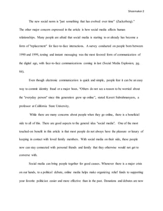 Shoemaker2
The new social norm is "just something that has evolved over time" (Zuckerberg)."
The other major concern expressed in the article is how social media affects human
relationships. Many people are afraid that social media is starting to or already has become a
form of "replacement" for face-to-face interactions. A survey conducted on people born between
1990 and 1999, texting and instant messaging was the most favored form of communication of
the digital age, with face-to-face communications coming in last (Social Media Explosion, pg.
84).
Even though electronic communication is quick and simple, people fear it can be an easy
way to commit identity fraud or a major hoax. “Others do not see a reason to be worried about
the "everyday person" since this generation grew up online”, stated Kaveri Subrahmanyam, a
professor at California State University.
While there are many concerns about people when they go online, there is a beneficial
side to all of this. There are good aspects to the general idea "social media". One of the most
touched-on benefit in this article is that most people do not always have the pleasure or luxury of
keeping in contact with loved family members. With social media on their side, these people
now can stay connected with personal friends and family that they otherwise would not get to
converse with.
Social media can bring people together for good causes. Whenever there is a major crisis
on our hands, to a political debate, online media helps make organizing relief funds to supporting
your favorite politician easier and more effective than in the past. Donations and debates are now
 