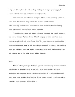 Shoemaker3
being done at home, hassle-free with no charge. In the past, creating ways to help people
become politically interested, cost time and money (Clemmitt).
There are always pros and cons to any topic in debate. As there were many benefits to
social media, this article has many concerns that are found when it comes to
online socializing. Concerns about social media are on the rise not only because of privacy
issues, but also about persuasive ideas that can be harmful.
Can social media change your opinions, and is that dangerous? The example the article
uses is about American President Obama. “Obama's campaign operators used Facebook to
encourage people to help with a vote-Obama pitch. They asked supporters to contact particular
friends on Facebook that would be ideal targets for their campaign” (Clemmitt). This could be a
strong way to influence voting and possibly sway options. Social media, if it isn’t already, can
start to change how we look at and conduct political situations.
Step 3
Many of us have grown up in the “digital age” and do not know any other way other than
always having the worldwide web at our fingertips. Social media can and is used as an
advantageous tool to everyday life and entertainment purposes, but it can be used for so much
more. Social media has a long list of beneficial factors, but a newer pro is it can help people live
a healthier, maybe even more fulfilling lifestyle.
 