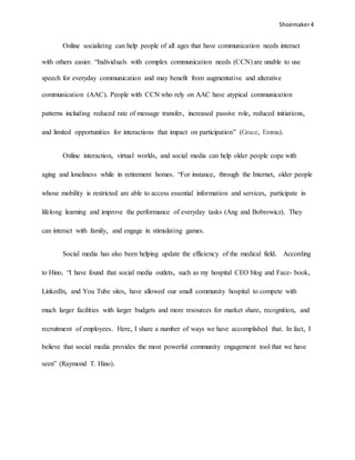 Shoemaker4
Online socializing can help people of all ages that have communication needs interact
with others easier. “Individuals with complex communication needs (CCN) are unable to use
speech for everyday communication and may benefit from augmentative and alterative
communication (AAC). People with CCN who rely on AAC have atypical communication
patterns including reduced rate of message transfer, increased passive role, reduced initiations,
and limited opportunities for interactions that impact on participation” (Grace, Emma).
Online interaction, virtual worlds, and social media can help older people cope with
aging and loneliness while in retirement homes. “For instance, through the Internet, older people
whose mobility is restricted are able to access essential information and services, participate in
lifelong learning and improve the performance of everyday tasks (Ang and Bobrowicz). They
can interact with family, and engage in stimulating games.
Social media has also been helping update the efficiency of the medical field. According
to Hino, “I have found that social media outlets, such as my hospital CEO blog and Face- book,
Linkedln, and You Tube sites, have allowed our small community hospital to compete with
much larger facilities with larger budgets and more resources for market share, recognition, and
recruitment of employees. Here, I share a number of ways we have accomplished that. In fact, I
believe that social media provides the most powerful community engagement tool that we have
seen” (Raymond T. Hino).
 