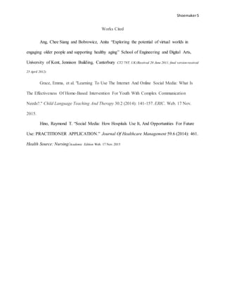 Shoemaker5
Works Cited
Ang, Chee Siang and Bobrowicz, Anita “Exploring the potential of virtual worlds in
engaging older people and supporting healthy aging” School of Engineering and Digital Arts,
University of Kent, Jennison Building, Canterbury CT2 7NT, UK (Received 20 June 2011; ﬁnal version received
25 April 2012)
Grace, Emma, et al. "Learning To Use The Internet And Online Social Media: What Is
The Effectiveness Of Home-Based Intervention For Youth With Complex Communication
Needs?." Child Language Teaching And Therapy 30.2 (2014): 141-157. ERIC. Web. 17 Nov.
2015.
Hino, Raymond T. “Social Media: How Hospitals Use It, And Opportunities For Future
Use: PRACTITIONER APPLICATION.” Journal Of Healthcare Management 59.6 (2014): 461.
Health Source: Nursing/Academic Edition Web. 17 Nov. 2015
 