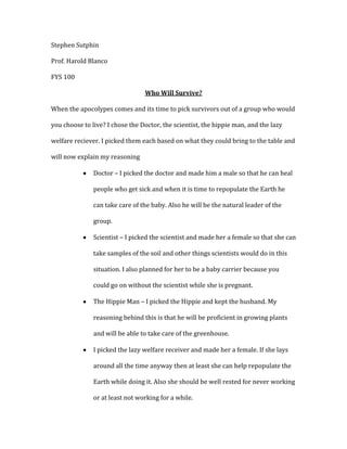 Stephen Sutphin
Prof. Harold Blanco
FYS 100
Who Will Survive?
When the apocolypes comes and its time to pick survivors out of a group who would
you choose to live? I chose the Doctor, the scientist, the hippie man, and the lazy
welfare reciever. I picked them each based on what they could bring to the table and
will now explain my reasoning
Doctor – I picked the doctor and made him a male so that he can heal
people who get sick and when it is time to repopulate the Earth he
can take care of the baby. Also he will be the natural leader of the
group.
Scientist – I picked the scientist and made her a female so that she can
take samples of the soil and other things scientists would do in this
situation. I also planned for her to be a baby carrier because you
could go on without the scientist while she is pregnant.
The Hippie Man – I picked the Hippie and kept the husband. My
reasoning behind this is that he will be proficient in growing plants
and will be able to take care of the greenhouse.
I picked the lazy welfare receiver and made her a female. If she lays
around all the time anyway then at least she can help repopulate the
Earth while doing it. Also she should be well rested for never working
or at least not working for a while.

 