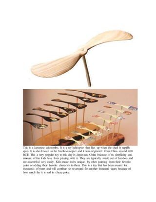 This is a Japanese taketombo. It is a toy helicopter that flies up when the shaft is rapidly
spun. It is also known as the bamboo-copter and it was originated from China around 400
BCE. This a very popular toy to this day in Japan and China because of its simplicity and
amount of fun kids have from playing with it. They are typically made out of bamboo and
are assembled very easily. Kids make theirs unique, by often painting them their favorite
color or adding their favorite character to them. This is a toy that has been around for
thousands of years and will continue to be around for another thousand years because of
how much fun it is and its cheap price.
 