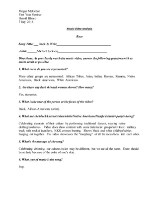 Megan McGehee
First Year Seminar
Harold Blanco
7 July 2014
Music Video Analysis
Race
Song Title: ___Black & White___________________________________
Artist: ______Michael Jackson________________________________
Directions: As you closely watch the music video, answer the following questions with as
much detail as possible.
1. What races do you see represented?
Many ethnic groups are represented: African Tribes, Asian, Indian, Russian, Siamese, Native
Americans, Black Americans, White Americans.
2. Are there any dark skinned women shown? How many?
Yes, numerous.
3. What is the race of the person at the focus of the video?
Black, African-American (artist).
4. What are the black/Latino/Asian/white/Native American/Pacific Islander people doing?
Celebrating elements of their culture by performing traditional dances, wearing native
clothing/costumes. Video does show contrast with some hate/racist groups/activities: military
truck with rocket launchers, KKK crosses burning. Shows black and white children/babies
hanging out together. The video showcases the “morphing” of all the races/faces into each other.
5. What³s the message of the song?
Celebrating diversity; our cultures/color may be different, but we are all the same. There should
be no hate because of the color of one’s skin.
6. What type of music is the song?
Pop.
 