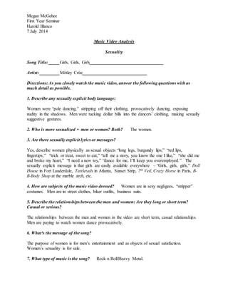 Megan McGehee
First Year Seminar
Harold Blanco
7 July 2014
Music Video Analysis
Sexuality
Song Title: _____Girls, Girls, Girls_________________________________
Artist: _________Mötley Crüe_____________________________
Directions: As you closely watch the music video, answer the following questions with as
much detail as possible.
1. Describe any sexually explicit body language:
Women were “pole dancing,” stripping off their clothing, provocatively dancing, exposing
nudity in the shadows. Men were tucking dollar bills into the dancers’ clothing, making sexually
suggestive gestures.
2. Who is more sexualized • men or women? Both? The women.
3. Are there sexually explicit lyrics or messages?
Yes, describe women physically as sexual objects “long legs, burgundy lips,” “red lips,
fingertips,” “trick or treat, sweet to eat,” “tell me a story, you know the one I like,” “she did me
and broke my heart,” “I need a new toy,” “dance for me, I’ll keep you overemployed.” The
sexually explicit message is that girls are easily available everywhere – “Girls, girls, girls,” Doll
House in Fort Lauderdale, Tattletails in Atlanta, Sunset Strip, 7th Veil, Crazy Horse in Paris, B-
B-Body Shop at the marble arch, etc.
4. How are subjects of the music video dressed? Women are in sexy negligees, “stripper”
costumes. Men are in street clothes, biker outfits, business suits.
5. Describe the relationships between the men and women: Are they long or short term?
Casual or serious?
The relationships between the men and women in the video are short term, casual relationships.
Men are paying to watch women dance provocatively.
6. What³s the message of the song?
The purpose of women is for men’s entertainment and as objects of sexual satisfaction.
Women’s sexuality is for sale.
7. What type of music is the song? Rock n Roll/Heavy Metal.
 
