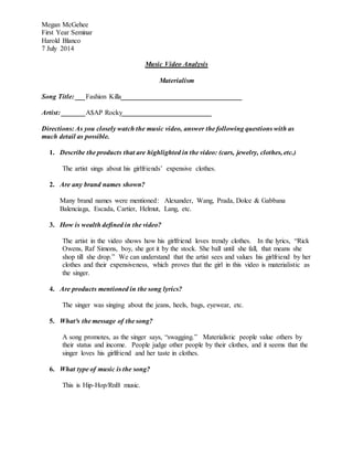 Megan McGehee
First Year Seminar
Harold Blanco
7 July 2014
Music Video Analysis
Materialism
Song Title: ___Fashion Killa___________________________________
Artist: _______A$AP Rocky__________________________
Directions: As you closely watch the music video, answer the following questions with as
much detail as possible.
1. Describe the products that are highlighted in the video: (cars, jewelry, clothes, etc.)
The artist sings about his girlfriends’ expensive clothes.
2. Are any brand names shown?
Many brand names were mentioned: Alexander, Wang, Prada, Dolce & Gabbana
Balenciaga, Escada, Cartier, Helmut, Lang, etc.
3. How is wealth defined in the video?
The artist in the video shows how his girlfriend loves trendy clothes. In the lyrics, “Rick
Owens, Raf Simons, boy, she got it by the stock. She ball until she fall, that means she
shop till she drop.” We can understand that the artist sees and values his girlfriend by her
clothes and their expensiveness, which proves that the girl in this video is materialistic as
the singer.
4. Are products mentioned in the song lyrics?
The singer was singing about the jeans, heels, bags, eyewear, etc.
5. What³s the message of the song?
A song promotes, as the singer says, “swagging.” Materialistic people value others by
their status and income. People judge other people by their clothes, and it seems that the
singer loves his girlfriend and her taste in clothes.
6. What type of music is the song?
This is Hip-Hop/RnB music.
 