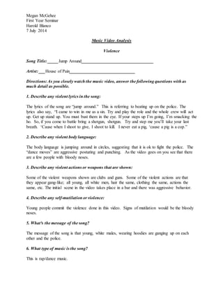 Megan McGehee
First Year Seminar
Harold Blanco
7 July 2014
Music Video Analysis
Violence
Song Title: _____Jump Around_________________________________
Artist: ___House of Pain______________________________
Directions: As you closely watch the music video, answer the following questions with as
much detail as possible.
1. Describe any violent lyrics in the song:
The lyrics of the song are “jump around.” This is referring to beating up on the police. The
lyrics also say, “I came to win in me as a sin. Try and play the role and the whole crew will act
up. Get up stand up. You must bust them in the eye. If your steps up I’m going, I’m smacking the
ho. So, if you come to battle bring a shotgun, shotgun. Try and step me you’ll take your last
breath. ‘Cause when I shoot to give, I shoot to kill. I never eat a pig, ‘cause a pig is a cop.”
2. Describe any violent body language:
The body language is jumping around in circles, suggesting that it is ok to fight the police. The
“dance moves” are aggressive posturing and punching. As the video goes on you see that there
are a few people with bloody noses.
3. Describe any violent actions or weapons that are shown:
Some of the violent weapons shown are clubs and guns. Some of the violent actions are that
they appear gang-like; all young, all white men, hair the same, clothing the same, actions the
same, etc. The initial scene in the video takes place in a bar and there was aggressive behavior.
4. Describe any self-mutilation or violence:
Young people commit the violence done in this video. Signs of mutilation would be the bloody
noses.
5. What³s the message of the song?
The message of the song is that young, white males, wearing hoodies are ganging up on each
other and the police.
6. What type of music is the song?
This is rap/dance music.
 