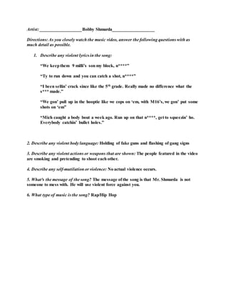 Artist: ___________________Bobby Shmurda___________________
Directions: As you closely watch the music video, answer the following questions with as
much detail as possible.
1. Describe any violent lyrics in the song:
“We keepthem 9 milli’s son my block, n****”
“Ty to run down and you can catch a shot, n****”
“I been sellin’ crack since like the 5th grade. Really made no difference what the
s*** made.”
“We gon’ pull up in the hooptie like we cops on ‘em, with M16’s, we gon’ put some
shots on ‘em”
“Mich caught a body bout a week ago. Run up on that n****, get to squeezin’ ho.
Everybody catchin’ bullet holes.”
2. Describe any violent body language: Holding of fake guns and flashing of gang signs
3. Describe any violent actions or weapons that are shown: The people featured in the video
are smoking and pretending to shoot each other.
4. Describe any self-mutilation or violence: No actual violence occurs.
5. What³s the message of the song? The message of the song is that Mr. Shmurda is not
someone to mess with. He will use violent force against you.
6. What type of music is the song? Rap/Hip Hop
 