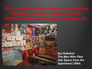 We can explore other cultures by, studying
     behavior, customs, material culture
(artifacts, tools, technology), language, etc.




                             Ilya Kabakov
                             The Man Who Flew
                             into Space from His
                             Apartment (1984)
 