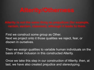 Alterity/Otherness
Alterity is not the same thing as prejudices (for example,
  racism, sexism, classism), although it leads to them.

First we construct some group as Other.
Next we project onto it those qualities we reject, fear, or
disown in ourselves.

Then we assign qualities to variable human individuals on the
basis of their inclusion in this constructed Alterity.

Once we take this step in our construction of Alterity, then, at
last, we have also created prejudice and stereotyping.
 