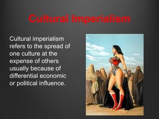 Cultural Imperialism
Cultural imperialism
refers to the spread of
one culture at the
expense of others
usually because of
differential economic
or political influence.
 