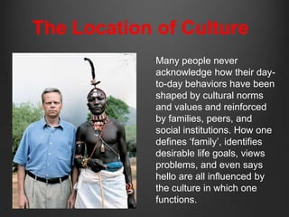 The Location of Culture
             Many people never
             acknowledge how their day-
             to-day behaviors have been
             shaped by cultural norms
             and values and reinforced
             by families, peers, and
             social institutions. How one
             defines „family‟, identifies
             desirable life goals, views
             problems, and even says
             hello are all influenced by
             the culture in which one
             functions.
 