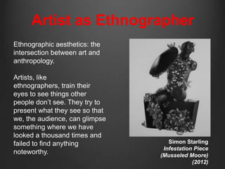 Artist as Ethnographer
Ethnographic aesthetics: the
intersection between art and
anthropology.

Artists, like
ethnographers, train their
eyes to see things other
people don‟t see. They try to
present what they see so that
we, the audience, can glimpse
something where we have
looked a thousand times and
failed to find anything            Simon Starling
                                 Infestation Piece
noteworthy.                     (Musseled Moore)
                                            (2012)
 