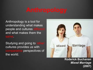 Anthropology
Anthropology is a tool for
understanding what makes
people and cultures different
and what makes them the
same.

Studying and going to „other‟
cultures provides us with
comparative perspectives of
the world.
                                Roderick Buchanan
                                   Mixed Marriage
                                            (2007)
 