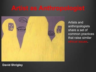 Artist as Anthropologist

                        Artists and
                        anthropologists
                        share a set of
                        common practices
                        that raise similar
                        ethical issues.




David Shrigley
 