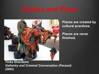 Culture and Place
                                      Places are created by
                                      cultural practices.

                                      Places are never
                                      finished.




Yinka Shonibare
Gallantry and Criminal Conversation (Parasol)
(2002)
 