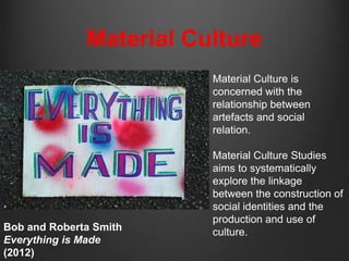 Material Culture
                         Material Culture is
                         concerned with the
                         relationship between
                         artefacts and social
                         relation.

                         Material Culture Studies
                         aims to systematically
                         explore the linkage
                         between the construction of
                         social identities and the
                         production and use of
Bob and Roberta Smith    culture.
Everything is Made
(2012)
 