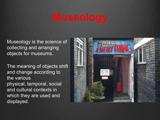 Museology

Museology is the science of
collecting and arranging
objects for museums.

The meaning of objects shift
and change according to
the various
physical, temporal, social
and cultural contexts in
which they are used and
displayed.
 