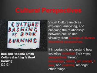 Cultural Perspectives
                          Visual Culture involves
                          exploring, analyzing, and
                          critiquing the relationship
                          between culture and
                          visuality, from a range of diverse
                          theoretical perspectives.

                          It important to understand how
Bob and Roberta Smith     societies construct their visual
Culture Bashing is Book   perspectives through
Burning                   knowledge, beliefs, art, morals, l
(2012)                    aws, and customs, amongst
                          other things.
 