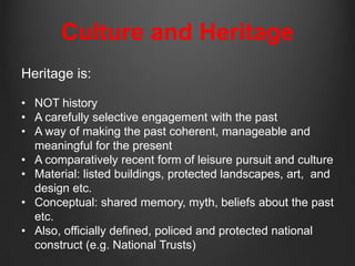 Culture and Heritage
Heritage is:

• NOT history
• A carefully selective engagement with the past
• A way of making the past coherent, manageable and
  meaningful for the present
• A comparatively recent form of leisure pursuit and culture
• Material: listed buildings, protected landscapes, art, and
  design etc.
• Conceptual: shared memory, myth, beliefs about the past
  etc.
• Also, officially defined, policed and protected national
  construct (e.g. National Trusts)
 