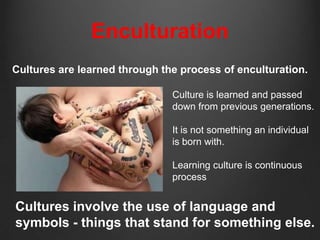 Enculturation
Cultures are learned through the process of enculturation.

                               Culture is learned and passed
                               down from previous generations.

                               It is not something an individual
                               is born with.

                               Learning culture is continuous
                               process


Cultures involve the use of language and
symbols - things that stand for something else.
 