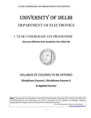 4 YEAR UNDERGRADUATE PROGRAMME IN ELECTRONICS
1
UNIVERSITY OF DELHI
DEPARTMENT OF ELECTRONICS
4 YEAR UNDERGRADUATE PROGRAMME
(Courses effective from Academic Year 2013-14)
SYLLABUS OF COURSES TO BE OFFERED
Disciplinary Courses I, Disciplinary Courses II
& Applied Courses
Note: The courses are uploaded as sent by the Department concerned. The scheme of marks will
be determined by the University and will be corrected in the syllabus accordingly. Editing,
typographical changes and formatting will be undertaken further.
4 Year Undergraduate Programme Secretariat
fouryearprog@gmail.com
 