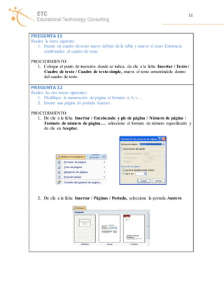 11 
PREGUNTA 11 
Realice la tarea siguiente: 
1. Inserte un cuadro de texto nuevo debajo de la tabla y mueva el texto Existencia 
confirmadas al cuadro de texto 
PROCEDIMIENTO: 
1. Coloque el punto de inserción donde se indica, de clic a la ficha Insertar / Texto / 
Cuadro de texto / Cuadro de texto simple, mueva el texto arrastrándolo dentro 
del cuadro de texto. 
PREGUNTA 12 
Realice las dos tareas siguientes: 
1. Modifique la numeración de página al formato a, b, c… 
2. Inserte una página de portada Austero. 
PROCEDIMIENTO: 
1. De clic a la ficha Insertar / Encabezado y pie de página / Número de página / 
Formato de número de página…, seleccione el formato de número especificado y 
de clic en Aceptar. 
2. De clic a la ficha Insertar / Páginas / Portada, seleccione la portada Austero 
 