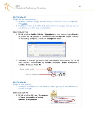 12 
PREGUNTA 13 
Realice las dos tareas siguientes: 
1. De forma simultánea busque todas las instancias del texto Madrid y reemplácelo 
por España. 
2. Modifique el texto de WordArt de la parte superior de la página para que siga una 
ruta de acceso de Arco hacia Arriba (Fino). 
PROCEDIMIENTO: 
1. De clic a la ficha Inicio / Edición / Reemplazar, o bien, presione la combinación 
de teclas Ctrl. + L, parecerá el cuadro de diálogo Reemplazar, escriba los textos 
de búsqueda y reemplazo y de clic en Reemplazar todos. 
2. Seleccione el WordArt que aparece en la parte superior del documento, de clic a la 
ficha contextual Herramientas de WordArt / Formato / Estilos de WordArt / 
Cambiar forma de Word Art 
Cambiar forma de WordArt 
Arco hacia Arriba (Fino) 
PREGUNTA 14 
Realice la tarea siguiente: 
1. Modifique la configuración de Control de cambios para que el texto insertado se 
muestre en negrita. 
PROCEDIMIENTO: 
1. De clic a la ficha Revisar / Seguimiento 
/ Control de cambios / Cambiar 
opciones de seguimiento 
 