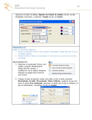 13 
Aparecerá el cuadro de diálogo Opciones de Control de cambios, de clic a la lista 
desplegable Inserciones y seleccione Negrita, de clic en Aceptar. 
PREGUNTA 15 
Realice las dos tareas siguientes: 
1. Copie el encabezado Pavlova Ltd y péguelo directamente debajo del texto Gerente 
sin ningún formato. 
2. Ordene la tabla en función de la columna Total de días de capacitación en orden 
ascendente. 
PROCEDIMIENTO: 
1. Seleccione el encabezado Pavlova Ltd, 
cópielo y péguelo inmediatamente 
debajo del texto Gerente, a 
continuación use la etiqueta inteligente 
Opciones de pegado para Conservar 
solo el texto. 
2. Coloque el punto de inserción dentro de la tabla, de clic al menú contextual 
Herramientas de tabla / Presentación / Datos / Ordenar, asegúrese de que esté 
activa la opción Con encabezado, seleccione el criterio por el cual se ordenará y el 
tipo de ordenamiento Ascendente, de clic en Aceptar. 
 