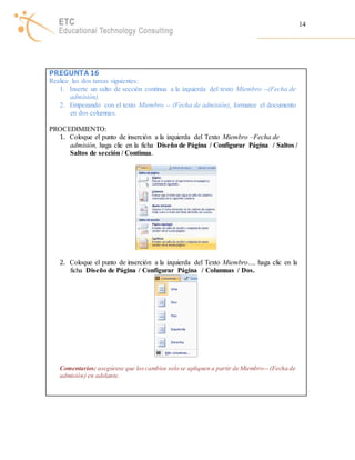 14 
PREGUNTA 16 
Realice las dos tareas siguientes: 
1. Inserte un salto de sección continua a la izquierda del texto Miembro --(Fecha de 
admisión). 
2. Empezando con el texto Miembro -- (Fecha de admisión), formatee el documento 
en dos columnas. 
PROCEDIMIENTO: 
1. Coloque el punto de inserción a la izquierda del Texto Miembro –Fecha de 
admisión, haga clic en la ficha Diseño de Página / Configurar Página / Saltos / 
Saltos de sección / Continua. 
2. Coloque el punto de inserción a la izquierda del Texto Miembro…, haga clic en la 
ficha Diseño de Página / Configurar Página / Columnas / Dos. 
Comentarios: asegúrese que los cambios solo se apliquen a partir de Miembro-- (Fecha de 
admisión) en adelante. 
 