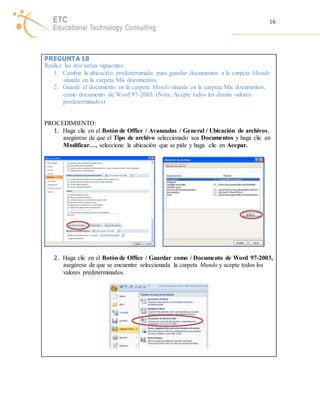 16 
PREGUNTA 18 
Realice las dos tareas siguientes: 
1. Cambie la ubicación predeterminada para guardar documentos a la carpeta Mundo 
situada en la carpeta Mis documentos. 
2. Guarde el documento en la carpeta Mundo situada en la carpeta Mis documentos, 
como documento de Word 97-2003. (Nota: Acepte todos los demás valores 
predeterminados) 
PROCEDIMIENTO: 
1. Haga clic en el Botón de Office / Avanzadas / General / Ubicación de archivos, 
asegúrese de que el Tipo de archivo seleccionado sea Documentos y haga clic en 
Modificar…, seleccione la ubicación que se pide y haga clic en Acepar. 
2. Haga clic en el Botón de Office / Guardar como / Documento de Word 97-2003, 
asegúrese de que se encuentre seleccionada la carpeta Mundo y acepte todos los 
valores predeterminados. 
 