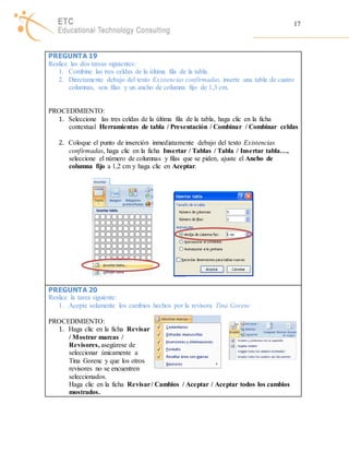 17 
PREGUNTA 19 
Realice las dos tareas siguientes: 
1. Combine las tres celdas de la última fila de la tabla. 
2. Directamente debajo del texto Existencias confirmadas, inserte una tabla de cuatro 
columnas, seis filas y un ancho de columna fijo de 1,3 cm. 
PROCEDIMIENTO: 
1. Seleccione las tres celdas de la última fila de la tabla, haga clic en la ficha 
contextual Herramientas de tabla / Presentación / Combinar / Combinar celdas 
2. Coloque el punto de inserción inmediatamente debajo del texto Existencias 
confirmadas, haga clic en la ficha Insertar / Tablas / Tabla / Insertar tabla…, 
seleccione el número de columnas y filas que se piden, ajuste el Ancho de 
columna fijo a 1,2 cm y haga clic en Aceptar. 
PREGUNTA 20 
Realice la tarea siguiente: 
1. Acepte solamente los cambios hechos por la revisora Tina Gorenc 
PROCEDIMIENTO: 
1. Haga clic en la ficha Revisar 
/ Mostrar marcas / 
Revisores, asegúrese de 
seleccionar únicamente a 
Tina Gorenc y que los otros 
revisores no se encuentren 
seleccionados. 
Haga clic en la ficha Revisar / Cambios / Aceptar / Aceptar todos los cambios 
mostrados. 
 