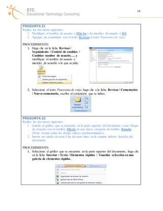 18 
PREGUNTA 21 
Realice las dos tareas siguientes: 
1. Modifique el nombre de usuario a Min Su y las iniciales de usuario a MS. 
2. Agregue un comentario con el texto Revisar al texto Panorama de viaje. 
PROCEDIMIENTO: 
1. Haga clic en la ficha Revisar / 
Seguimiento / Control de cambios / 
Cambiar nombre de usuario…, y 
modifique el nombre de usuario e 
iniciales de acuerdo a lo que se pide. 
2. Seleccione el texto Panorama de viaje, haga clic a la ficha Revisar / Comentarios 
/ Nuevo comentario, escriba el comentario que se indica. 
PREGUNTA 22 
Realice las dos tareas siguientes: 
1. Guarde el gráfico que se encuentra en la parte superior del documento como bloque 
de creación con el nombre Oferta en una nueva categoría de nombre Rancho 
(Nota: Acepte todas los demás valores predeterminados). 
2. Inserte un cuadro de texto Cita de rayas finas en la esquina inferior derecha del 
documento. 
PROCEDIMIENTO: 
1. Seleccione el gráfico que se encuentra en la parte superior del documento, haga clic 
en la ficha Insertar / Texto / Elementos rápidos / Guardar selección en una 
galería de elementos rápidos. 
 