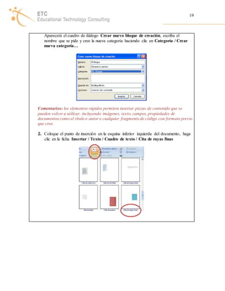 19 
Aparecerá el cuadro de diálogo Crear nuevo bloque de creación, escriba el 
nombre que se pide y cree la nueva categoría haciendo clic en Categoría / Crear 
nueva categoría… 
Comentarios: los elementos rápidos permiten insertar piezas de contenido que se 
pueden volver a utilizar, incluyendo imágenes, texto, campos, propiedades de 
documentos como el título o autor o cualquier fragmento de código con formato previo 
que cree. 
2. Coloque el punto de inserción en la esquina inferior izquierda del documento, haga 
clic en la ficha Insertar / Texto / Cuadro de texto / Cita de rayas finas 
 
