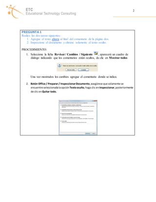 2 
PREGUNTA 1 
Realice las dos tareas siguientes: 
1. Agregue el texto ahora al final del comentario de la página dos. 
2. Inspeccione el documento y elimine solamente el texto oculto. 
PROCEDIMIENTO: 
1. Seleccione la ficha Revisar / Cambios / Siguiente , aparecerá un cuadro de 
diálogo indicando que los comentarios están ocultos, de clic en Mostrar todos 
Una vez mostrados los cambios agregue el comentario donde se indica. 
2. Botón Office / Preparar / Inspeccionar Documento, asegúrese que solamente se 
encuentre seleccionada la opción Texto oculto, haga clic en Inspeccionar, posteriormente 
de clic en Quitar todo. 
 