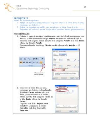 20 
PREGUNTA 23 
Realice las dos tareas siguientes: 
1. Aplique un espaciado entre párrafos de 12 puntos antes de la última línea de texto, 
empezando en Artículo 4. 
2. Aplique un espaciado expandido entre caracteres a la última línea de texto, 
empezando en Artículo 4 (Nota: Acepte todos los demás valores predeterminados) 
PROCEDIMIENTO: 
1. Coloque el punto de inserción inmediatamente antes del párrafo que comienza con 
Artículo 4, abra el cuadro de diálogo Párrafo haciendo clic en la flecha que se 
encuentra en la esquina inferior derecha de la categoría Párrafo de la ficha Inicio, 
o bien, clic derecho Párrafo. 
Aparecerá el cuadro de diálogo Párrafo, cambie el espaciado Anterior a 12 
puntos. 
Abre el cuadro de 
diálogo Párrafo 
2. Seleccione la última línea de texto, 
empezando en Artículo 4, abra el cuadro 
de diálogo Fuente haciendo clic en la 
flecha que se encuentra en la esquina 
inferior derecha de la categoría Fuente de 
la ficha Inicio, o bien, clic derecho 
Fuente. 
Haga clic en la ficha Espacio entre 
caracteres y seleccione la opción 
Extendido en la lista desplegable 
Espaciado. 
 