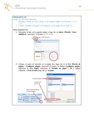 21 
PREGUNTA 24 
Realice las dos tareas siguientes: 
1. Modifique la lista de varios niveles en la segunda página con el formato 1, 1.1., 
1.1.1. 
2. Cambie el tamaño del papel a A4 solamente en la página dos (sección 2). 
PROCEDIMIENTO: 
1. Seleccione la lista en la segunda página y haga clic en Inicio / Párrafo / Lista 
multinivel, seleccione el formato 1, 1.1., 1.1.1. 
Lista mult inivel 
2. Coloque el punto de inserción en la página dos, haga clic en la ficha Diseño de 
página / Configurar página, aparecerá el cuadro de diálogo Configurar página, 
seleccione la ficha Papel, seleccione el Tamaño de papel a A4 y aplique 
solamente a Esta sección, haga clic en Aceptar. 
Tamaño de papel 
Aplicar a esta 
sección 
Abre el cuadro de diálogo 
Configurar página 
 