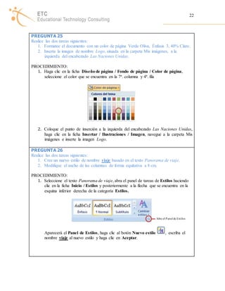 22 
PREGUNTA 25 
Realice las dos tareas siguientes: 
1. Formatee el documento con un color de página Verde Oliva, Énfasis 3, 40% Claro. 
2. Inserta la imagen de nombre Logo, situada en la carpeta Mis imágenes, a la 
izquierda del encabezado Las Naciones Unidas. 
PROCEDIMIENTO: 
1. Haga clic en la ficha Diseño de página / Fondo de página / Color de página, 
seleccione el color que se encuentra en la 7ª. columna y 4ª. fila 
2. Coloque el punto de inserción a la izquierda del encabezado Las Naciones Unidas, 
haga clic en la ficha Insertar / Ilustraciones / Imagen, navegue a la carpeta Mis 
imágenes e inserte la imagen Logo. 
PREGUNTA 26 
Realice las dos tareas siguientes: 
1. Cree un nuevo estilo de nombre viaje basado en el texto Panorama de viaje. 
2. Modifique el ancho de las columnas de forma equitativa a 8 cm. 
PROCEDIMIENTO: 
1. Seleccione el texto Panorama de viaje, abra el panel de tareas de Estilos haciendo 
clic en la ficha Inicio / Estilos y posteriormente a la flecha que se encuentra en la 
esquina inferior derecha de la categoría Estilos. 
Abre el Panel de Est ilos 
Aparecerá el Panel de Estilos, haga clic al botón Nuevo estilo , escriba el 
nombre viaje al nuevo estilo y haga clic en Aceptar. 
 