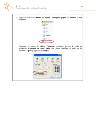 23 
2. Haga clic en la ficha Diseño de página / Configurar página / Columnas / Más 
columnas. 
Aparecerá el cuadro de diálogo Columnas, asegúrese de que la casilla de 
verificación Columnas de igual ancho esté activa, modifique el ancho de las 
columnas a 8 cm y haga clic en Aceptar. 

