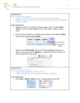 3 
PREGUNTA 2 
Realice las dos tareas siguientes: 
1. Aplique el estilo Título al encabezado Contenido en la primera página. 
2. Modifique el estilo Encabezado a un tamaño de fuente de 26 puntos con alineación 
del texto centrado. 
PROCEDIMIENTO: 
1. Seleccione el título Contenido en la primera página, de clic a la ficha Inicio / 
Estilos / de clic a la opción Más para mostrar más estilos y aplique el que se 
indica. 
2. De clic a la flecha situada en la esquina inferior derecha de la categoría Estilos 
para mostrar el panel de tareas Estilos 
Opción Más 
Abre el panel 
de tareas 
Est ilos 
Ubique el estilo Encabezado y de clic a la lista desplegable que aparece a la 
derecha, seleccione la opción Modificar…, cambie el tamaño de la fuente y la 
alineación del texto como se pide. 
PREGUNTA 3 
Realice las dos tareas siguientes: 
1. Navegue hasta el marcador de nombre Precios. 
2. Aplique el interlineado doble al párrafo que contiene el marcador. 
PROCEDIMIENTO: 
1. Ficha Inicio / Edición / Buscar / Ir a…, o bien presionar la tecla F5, 
 
