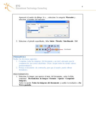 4 
Aparecerá el cuadro de diálogo Ir a…, seleccione la categoría Marcador y 
seleccione el nombre del marcador. 
2. Seleccione el párrafo especificado, ficha Inicio / Párrafo / Interlineado / 2.0 
PREGUNTA 4 
Realice las dos tareas siguientes: 
Interlineado 
1. Comprima todas las imágenes del documento a un nivel adecuado para la 
comunicación por correo electrónico (Nota: Acepte todos los demás valores 
predeterminados) 
2. Proteja el documento sin contraseña, para que el usuario pueda rellenar 
formularios. 
PROCEDIMIENTO: 
1. Seleccione la imagen que aparece al inicio del documento, active la ficha 
contextual Herramientas de imagen / Formato / Ajustar / Comprimir 
imágenes. 
Active la opción Todas las imágenes del documento y cambie la resolución a En 
Web o pantalla. 
 