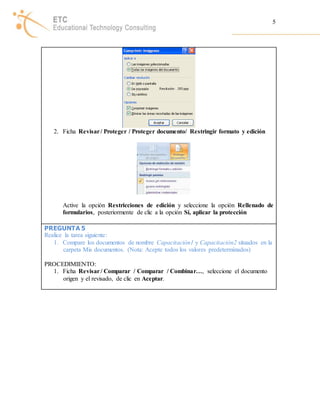 5 
2. Ficha Revisar / Proteger / Proteger documento/ Restringir formato y edición 
Active la opción Restricciones de edición y seleccione la opción Rellenado de 
formularios, posteriormente de clic a la opción Sí, aplicar la protección 
PREGUNTA 5 
Realice la tarea siguiente: 
1. Compare los documentos de nombre Capacitación1 y Capacitación2 situados en la 
carpeta Mis documentos. (Nota: Acepte todos los valores predeterminados) 
PROCEDIMIENTO: 
1. Ficha Revisar / Comparar / Comparar / Combinar…, seleccione el documento 
origen y el revisado, de clic en Aceptar. 
 