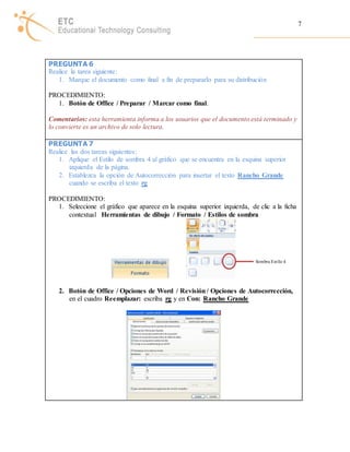 7 
PREGUNTA 6 
Realice la tarea siguiente: 
1. Marque el documento como final a fin de prepararlo para su distribución 
PROCEDIMIENTO: 
1. Botón de Office / Preparar / Marcar como final. 
Comentarios: esta herramienta informa a los usuarios que el documento está terminado y 
lo convierte es un archivo de solo lectura. 
PREGUNTA 7 
Realice las dos tareas siguientes: 
1. Aplique el Estilo de sombra 4 al gráfico que se encuentra en la esquina superior 
izquierda de la página. 
2. Establezca la opción de Autocorrección para insertar el texto Rancho Grande 
cuando se escriba el texto rg 
PROCEDIMIENTO: 
1. Seleccione el gráfico que aparece en la esquina superior izquierda, de clic a la ficha 
contextual Herramientas de dibujo / Formato / Estilos de sombra 
2. Botón de Office / Opciones de Word / Revisión / Opciones de Autocorrección, 
en el cuadro Reemplazar: escriba rg y en Con: Rancho Grande 
Sombra Est ilo 4 
 