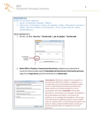 8 
PREGUNTA 8 
Realice las dos tareas siguientes: 
1. Inserte el encabezado integrado Alfabeto. 
2. Inspeccione el documento en busca de metadatos ocultos e información personal, y 
elimine todos los resultados de la inspección. (Nota: Acepte todos los valores 
predeterminados) 
PROCEDIMIENTO: 
1. De clic a la ficha Insertar / Encabezado y pie de página / Encabezado 
2. Botón Office / Preparar / Inspeccionar Documento, asegúrese que solamente se 
encuentre seleccionada la opción Propiedades del documento e información personal, 
haga clic en Inspeccionar, posteriormente de clic en Quitar todo. 
Comentarios: Si planea compartir una copia de un 
documento de Word con clientes y compañeros, se 
recomienda revisar el documento para buscar datos 
ocultos o información personal que puedan estar 
almacenados en el propio documento o en las 
propiedades del mismo (metadatos: datos que 
describen a otros datos, por ejemplo, las palabras 
de un documento son datos; el recuento de 
palabras es un ejemplo de metadatos). Puesto que 
esta información confidencial puede revelar detalles 
sobre la organización o sobre el propio documento que 
quizá no desee compartir públicamente, puede que 
prefiera quitarla antes de compartirlo con otras 
personas. 
Encabezado 
integrado 
Alfabeto 
 