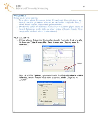 9 
PREGUNTA 9 
Realice las dos tareas siguientes: 
1. En la primera página directamente debajo del encabezado Contenido, inserte una 
tabla de contenido que muestre solamente los encabezados con el estilo Título 2 
(Nota: Acepte todas los demás valores predeterminados) 
2. Directamente debajo del encabezado Ilustraciones de la primera página, inserte una 
tabla de ilustraciones con los títulos de tablas y aplique el formato Elegante (Nota: 
Acepte todas los demás valores predeterminados) 
PROCEDIMIENTO: 
1. Coloque el punto de inserción debajo del encabezado Contenido, de clic a la ficha 
Referencias / Tabla de contenido / Tabla de contenido / Insertar tabla de 
contenido… 
Opciones 
Haga clic al botón Opciones, aparecerá el cuadro de diálogo Opciones de tabla de 
contenido, elimine cualquier valor menos el de estilo Título 2, haga clic en 
Aceptar. 
 