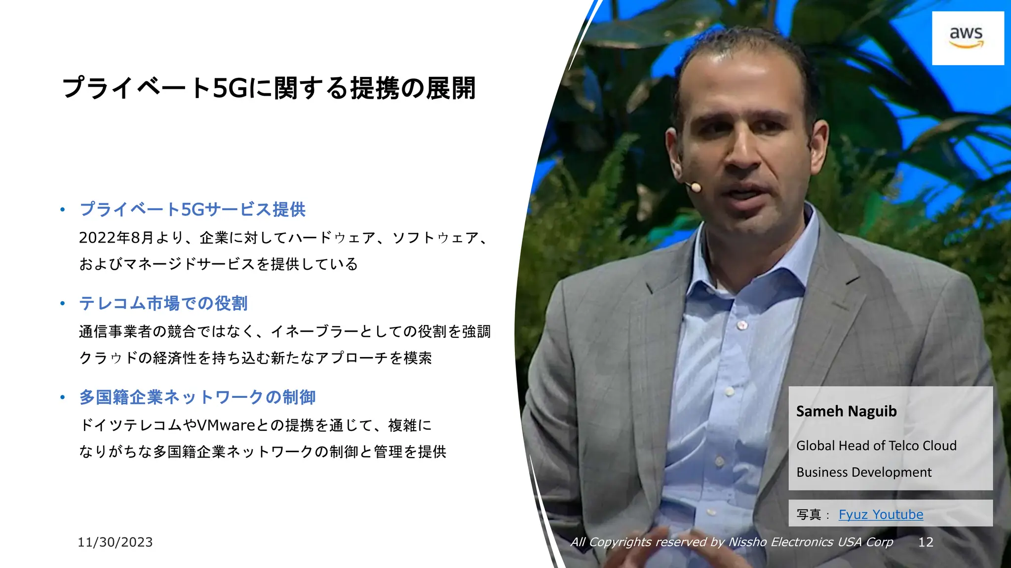 11/30/2023 All Copyrights reserved by Nissho Electronics USA Corp 12
プライベート5Gに関する提携の展開
• プライベート5Gサービス提供
2022年8月より、企業に対してハードウェア、ソフトウェア、
およびマネージドサービスを提供している
• テレコム市場での役割
通信事業者の競合ではなく、イネーブラーとしての役割を強調
クラウドの経済性を持ち込む新たなアプローチを模索
• 多国籍企業ネットワークの制御
ドイツテレコムやVMwareとの提携を通じて、複雑に
なりがちな多国籍企業ネットワークの制御と管理を提供
Sameh Naguib
Global Head of Telco Cloud
Business Development
写真： Fyuz Youtube
 