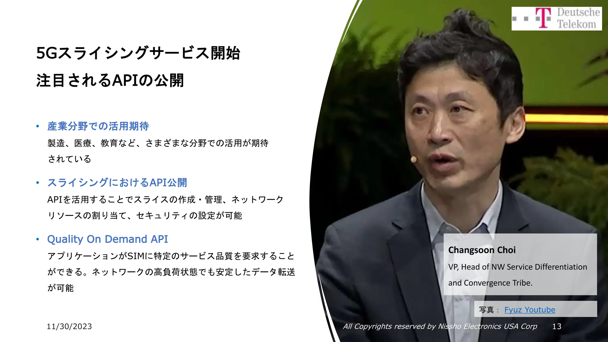 11/30/2023 All Copyrights reserved by Nissho Electronics USA Corp 13
5Gスライシングサービス開始
注目されるAPIの公開
• 産業分野での活用期待
製造、医療、教育など、さまざまな分野での活用が期待
されている
• スライシングにおけるAPI公開
APIを活用することでスライスの作成・管理、ネットワーク
リソースの割り当て、セキュリティの設定が可能
• Quality On Demand API
アプリケーションがSIMに特定のサービス品質を要求すること
ができる。ネットワークの高負荷状態でも安定したデータ転送
が可能
Changsoon Choi
VP, Head of NW Service Differentiation
and Convergence Tribe.
写真： Fyuz Youtube
 