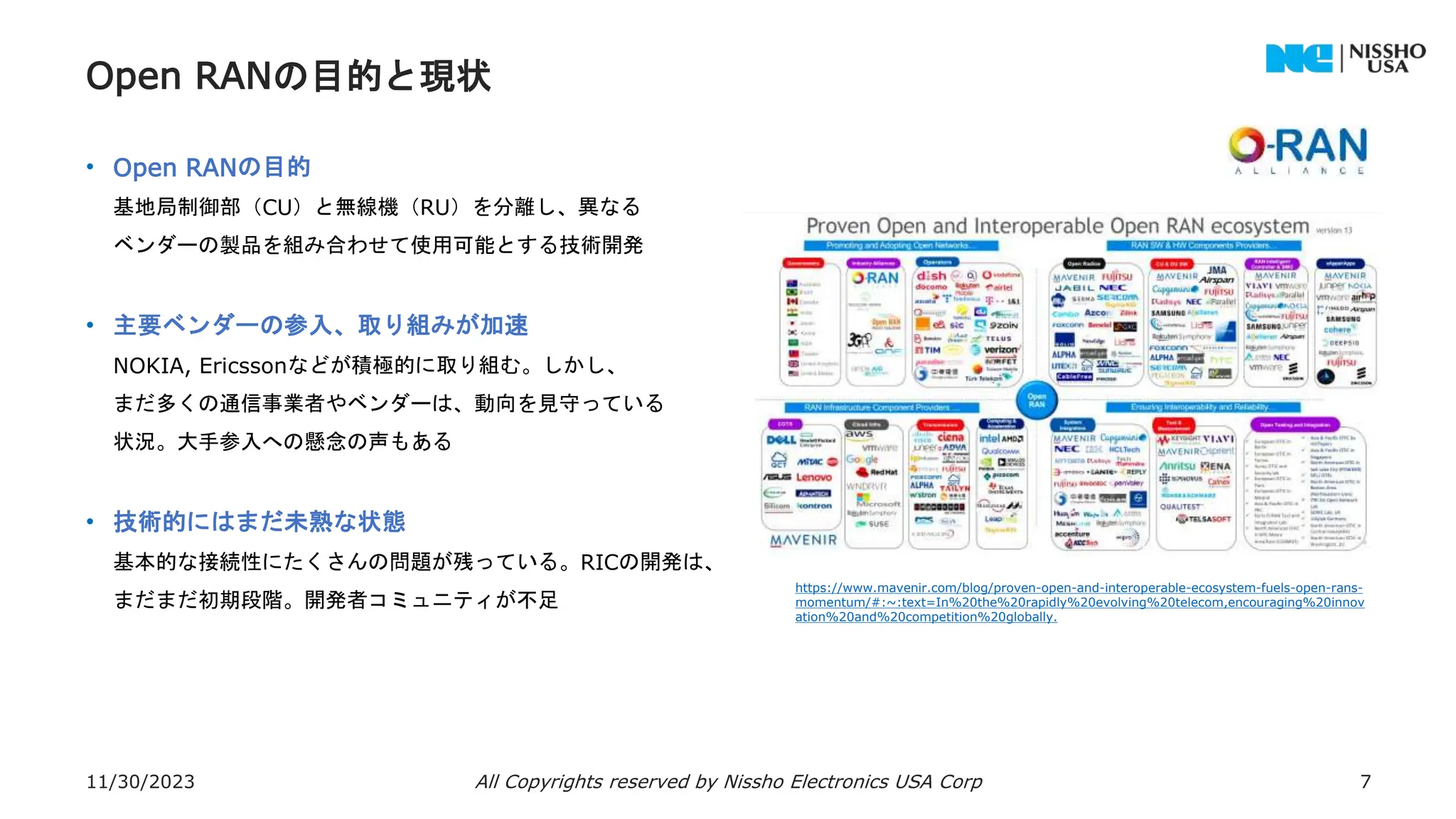 Open RANの目的と現状
• Open RANの目的
基地局制御部（CU）と無線機（RU）を分離し、異なる
ベンダーの製品を組み合わせて使用可能とする技術開発
• 主要ベンダーの参入、取り組みが加速
NOKIA, Ericssonなどが積極的に取り組む。しかし、
まだ多くの通信事業者やベンダーは、動向を見守っている
状況。大手参入への懸念の声もある
• 技術的にはまだ未熟な状態
基本的な接続性にたくさんの問題が残っている。RICの開発は、
まだまだ初期段階。開発者コミュニティが不足
11/30/2023 All Copyrights reserved by Nissho Electronics USA Corp 7
https://www.mavenir.com/blog/proven-open-and-interoperable-ecosystem-fuels-open-rans-
momentum/#:~:text=In%20the%20rapidly%20evolving%20telecom,encouraging%20innov
ation%20and%20competition%20globally.
 