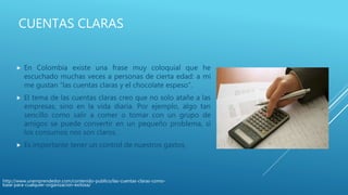 CUENTAS CLARAS
 En Colombia existe una frase muy coloquial que he
escuchado muchas veces a personas de cierta edad: a mi
me gustan “las cuentas claras y el chocolate espeso”.
 El tema de las cuentas claras creo que no solo atañe a las
empresas, sino en la vida diaria. Por ejemplo, algo tan
sencillo como salir a comer o tomar con un grupo de
amigos se puede convertir en un pequeño problema, si
los consumos nos son claros.
 Es importante tener un control de nuestros gastos,
http://www.unemprendedor.com/contenido-publico/las-cuentas-claras-como-
base-para-cualquier-organizacion-exitosa/
 